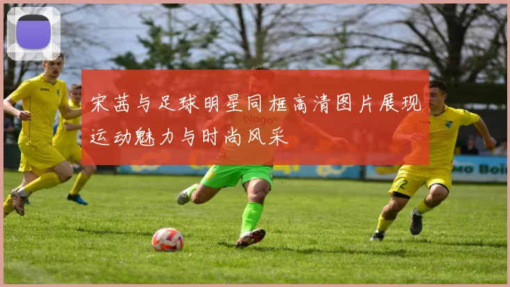 宋茜与足球明星同框高清图片展现运动魅力与时尚风采