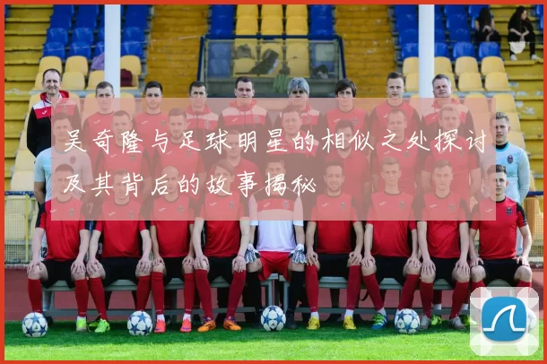 吴奇隆与足球明星的相似之处探讨及其背后的故事揭秘