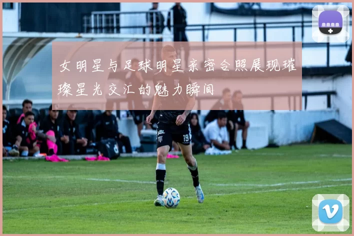 女明星与足球明星亲密合照展现璀璨星光交汇的魅力瞬间