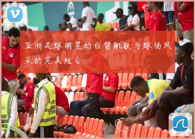 亚洲足球明星的白皙肌肤与球场风采的完美结合