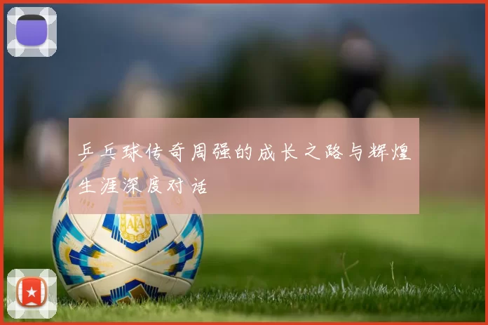 乒乓球传奇周强的成长之路与辉煌生涯深度对话