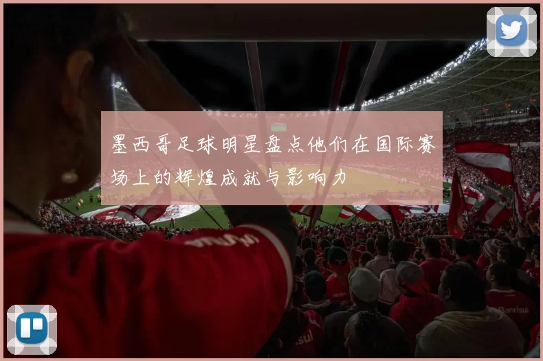 墨西哥足球明星盘点他们在国际赛场上的辉煌成就与影响力