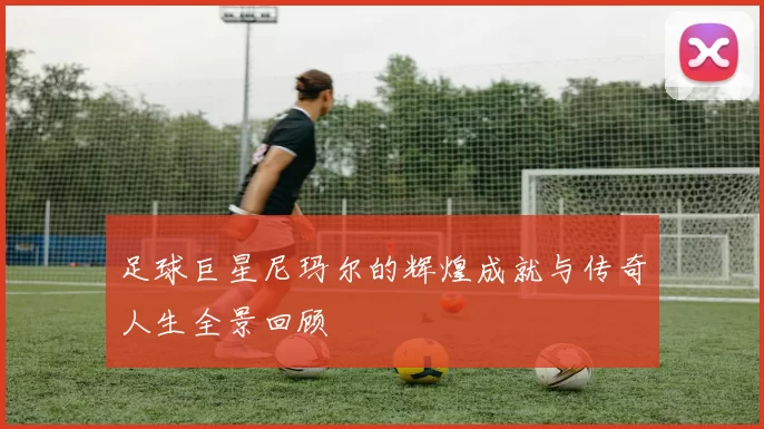 足球巨星尼玛尔的辉煌成就与传奇人生全景回顾