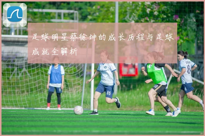足球明星蔡徐坤的成长历程与足球成就全解析