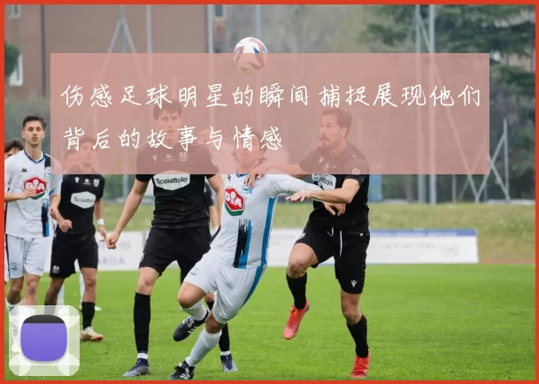 伤感足球明星的瞬间捕捉展现他们背后的故事与情感