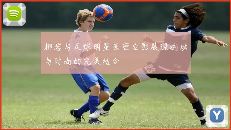 柳岩与足球明星亲密合影展现运动与时尚的完美结合