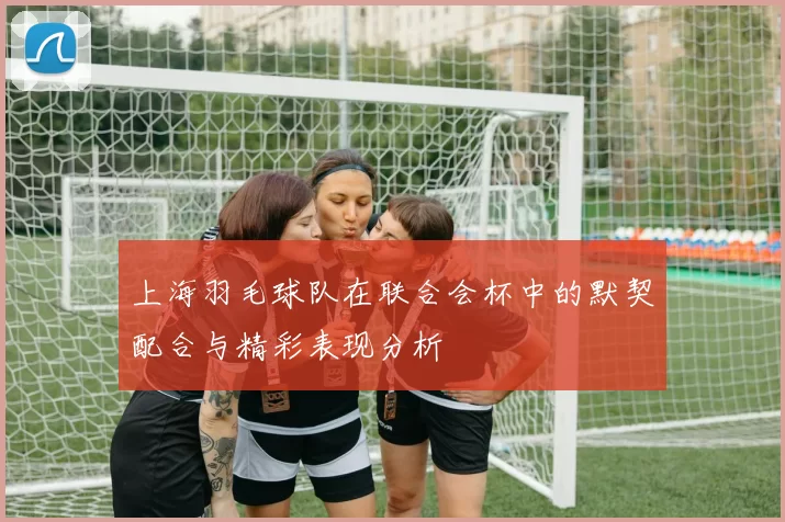 上海羽毛球队在联合会杯中的默契配合与精彩表现分析