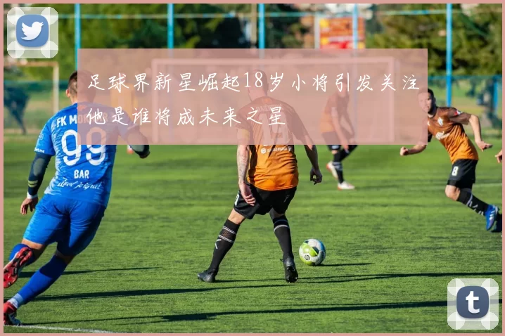 足球界新星崛起18岁小将引发关注他是谁将成未来之星