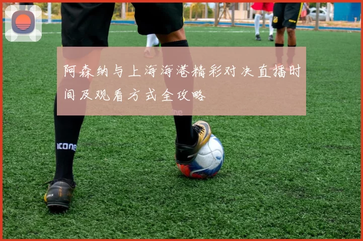 阿森纳与上海海港精彩对决直播时间及观看方式全攻略