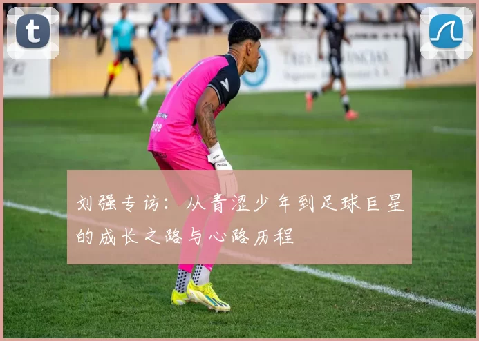刘强专访：从青涩少年到足球巨星的成长之路与心路历程