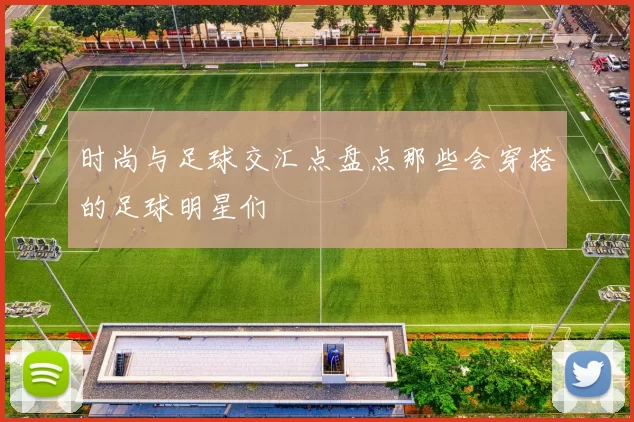 时尚与足球交汇点盘点那些会穿搭的足球明星们