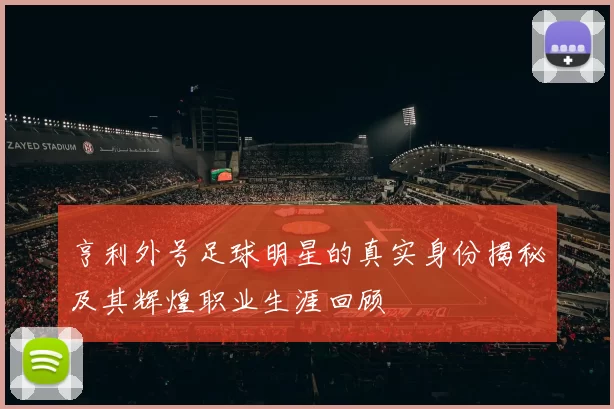 亨利外号足球明星的真实身份揭秘及其辉煌职业生涯回顾