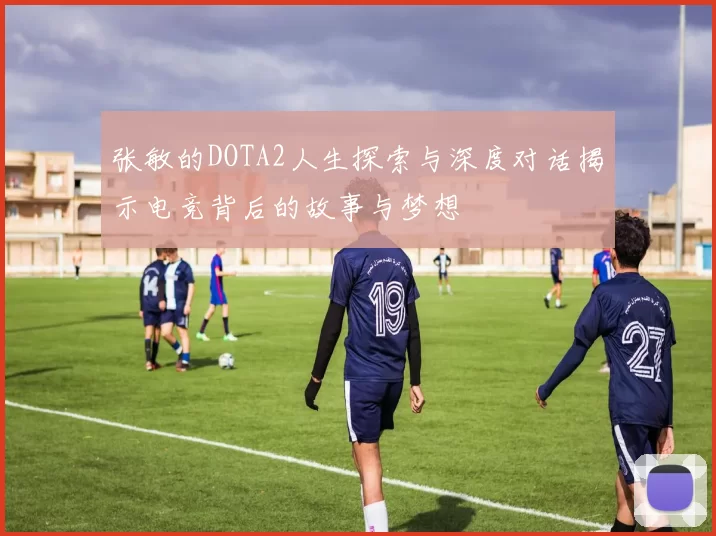 张敏的DOTA2人生探索与深度对话揭示电竞背后的故事与梦想
