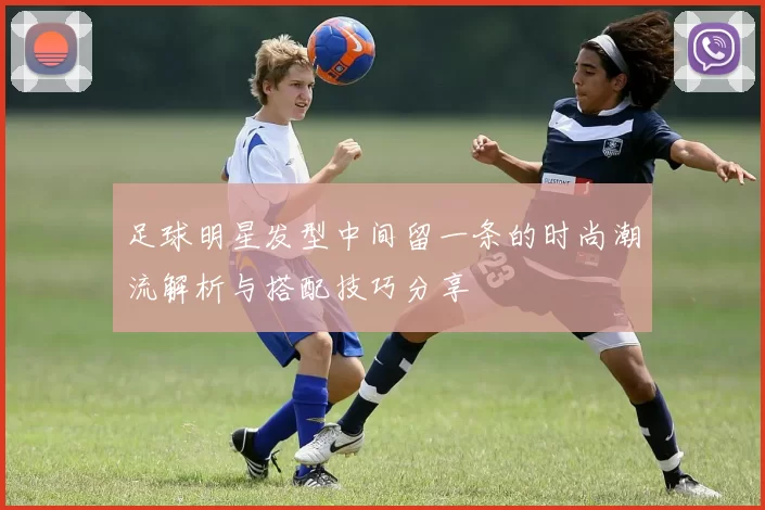 足球明星发型中间留一条的时尚潮流解析与搭配技巧分享