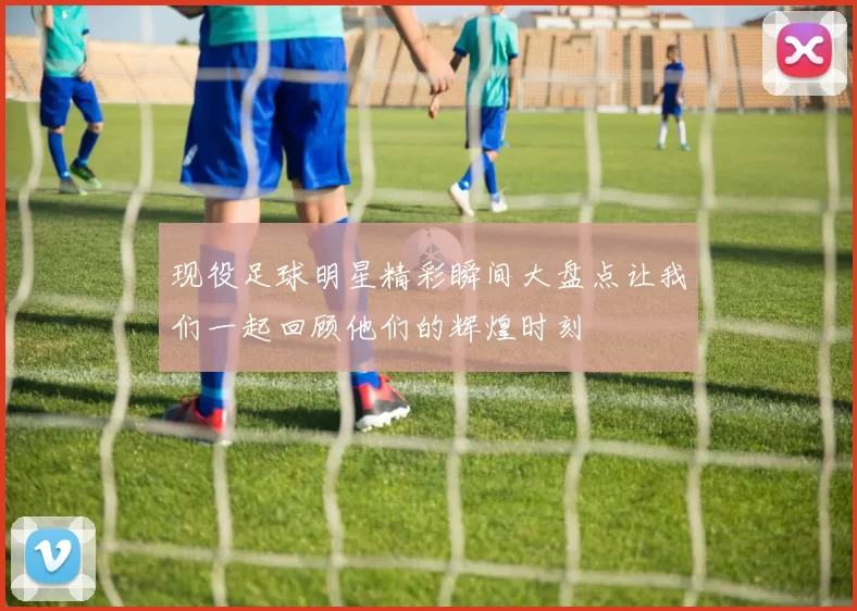 现役足球明星精彩瞬间大盘点让我们一起回顾他们的辉煌时刻