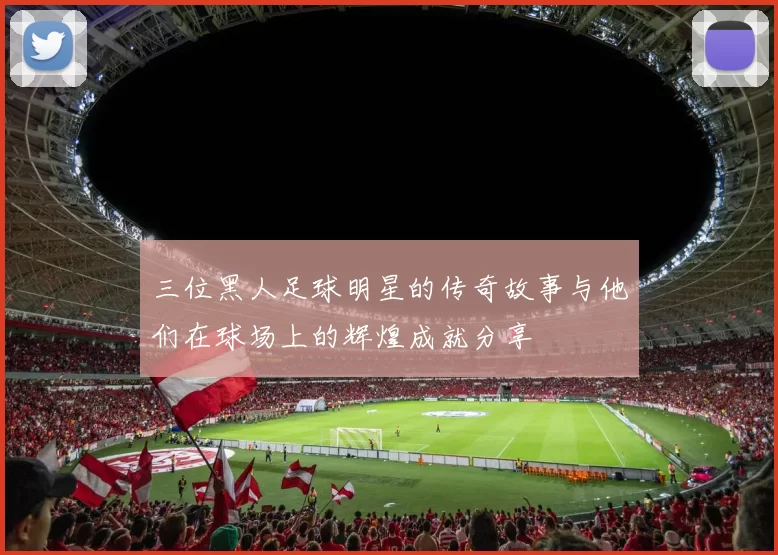 三位黑人足球明星的传奇故事与他们在球场上的辉煌成就分享