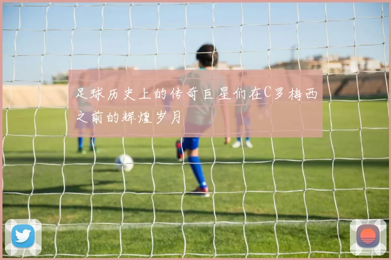 足球历史上的传奇巨星们在C罗梅西之前的辉煌岁月