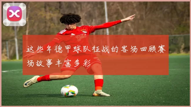 这些年德甲球队征战的客场回顾赛场故事丰富多彩
