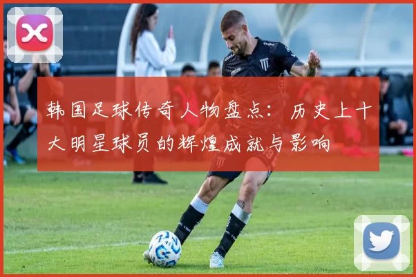 韩国足球传奇人物盘点：历史上十大明星球员的辉煌成就与影响