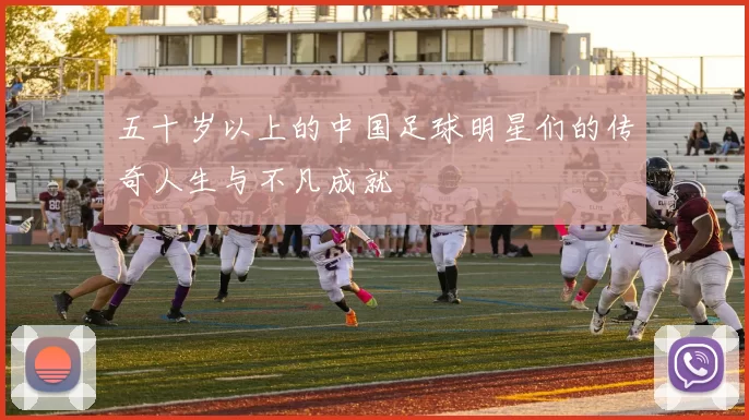 五十岁以上的中国足球明星们的传奇人生与不凡成就