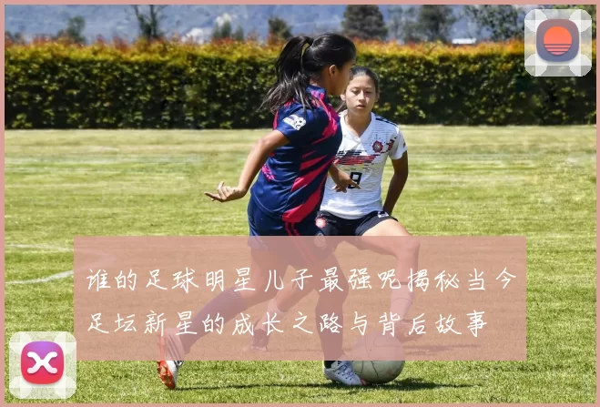 谁的足球明星儿子最强呢揭秘当今足坛新星的成长之路与背后故事