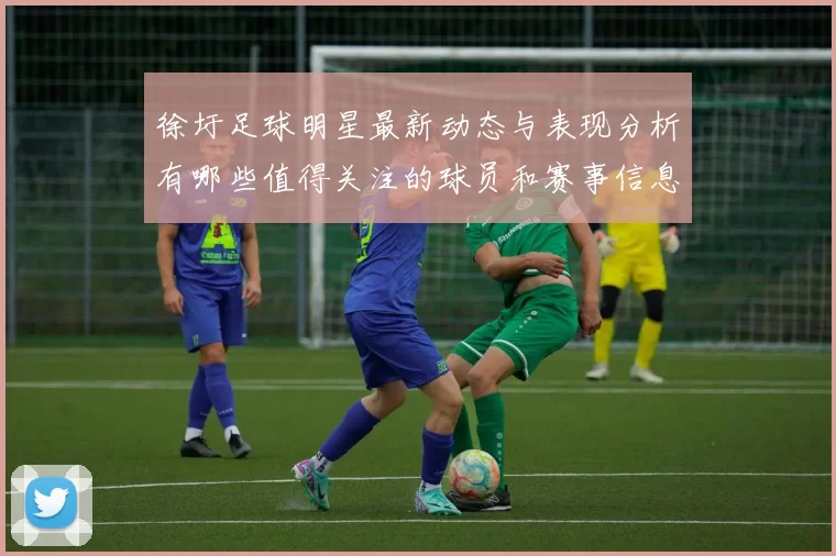 徐圩足球明星最新动态与表现分析有哪些值得关注的球员和赛事信息