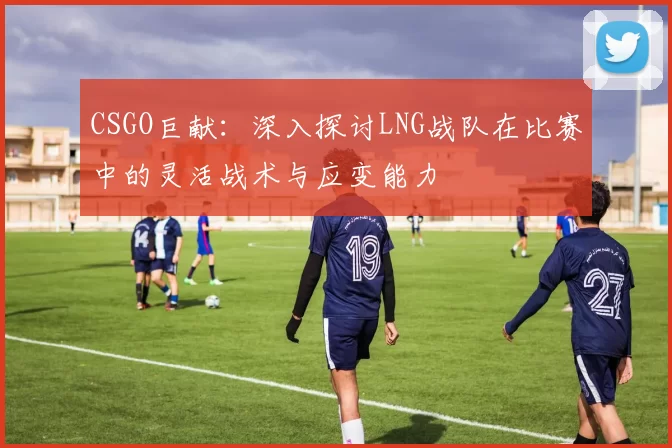 CSGO巨献：深入探讨LNG战队在比赛中的灵活战术与应变能力