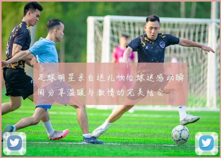 足球明星亲自送礼物给球迷感动瞬间分享温暖与激情的完美结合