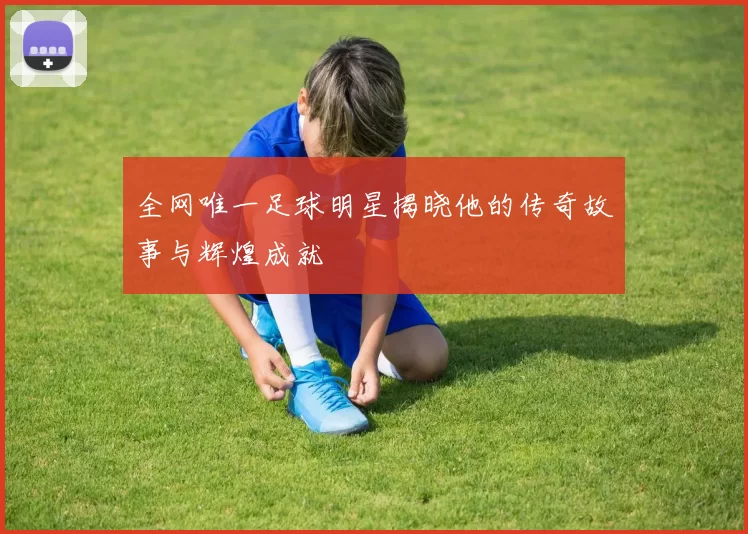 全网唯一足球明星揭晓他的传奇故事与辉煌成就