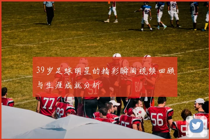39岁足球明星的精彩瞬间视频回顾与生涯成就分析