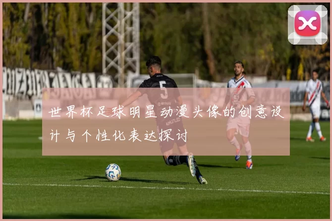 世界杯足球明星动漫头像的创意设计与个性化表达探讨