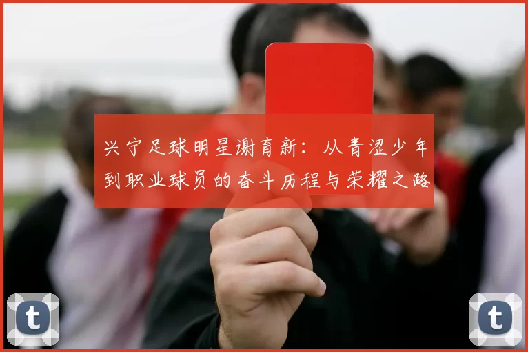 兴宁足球明星谢育新：从青涩少年到职业球员的奋斗历程与荣耀之路
