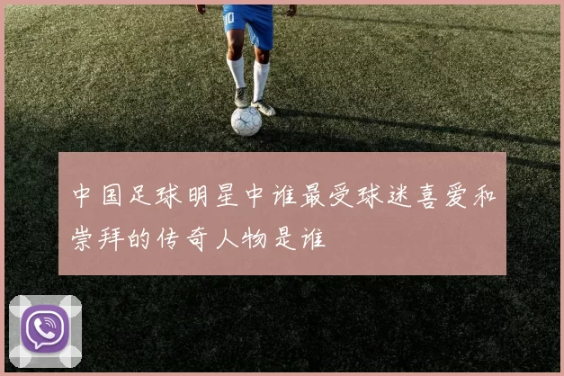 中国足球明星中谁最受球迷喜爱和崇拜的传奇人物是谁