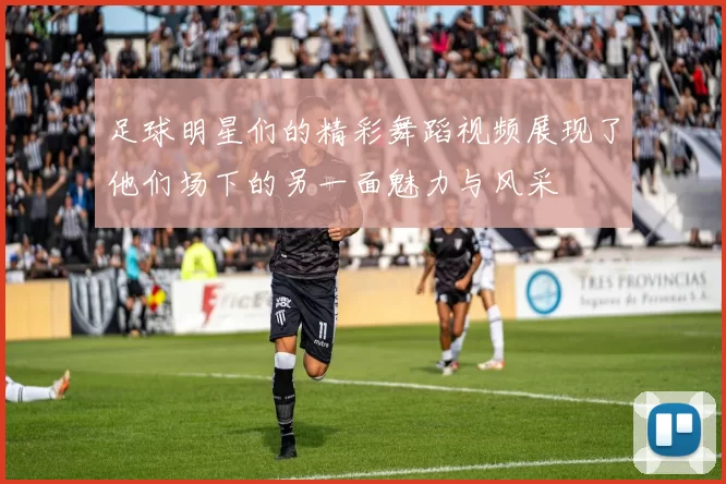 足球明星们的精彩舞蹈视频展现了他们场下的另一面魅力与风采