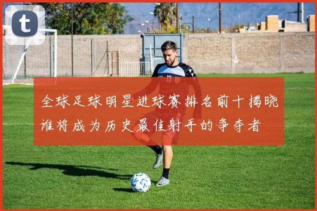 全球足球明星进球赛排名前十揭晓谁将成为历史最佳射手的争夺者