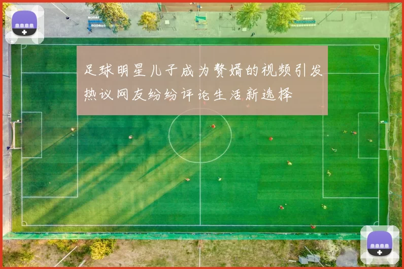足球明星儿子成为赘婿的视频引发热议网友纷纷评论生活新选择