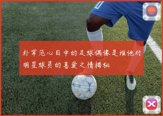 朴宰范心目中的足球偶像是谁他对明星球员的喜爱之情揭秘