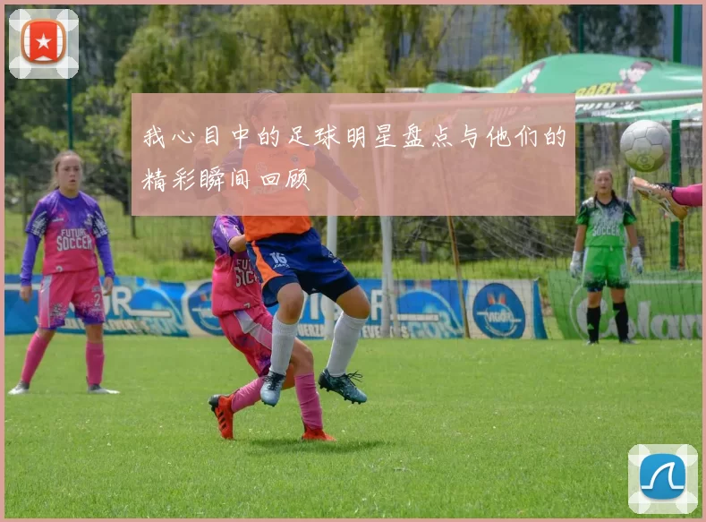 我心目中的足球明星盘点与他们的精彩瞬间回顾
