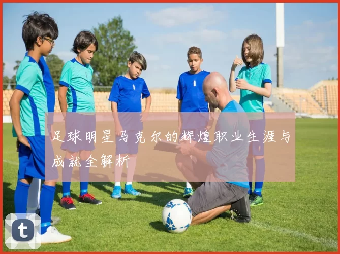 足球明星马克尔的辉煌职业生涯与成就全解析