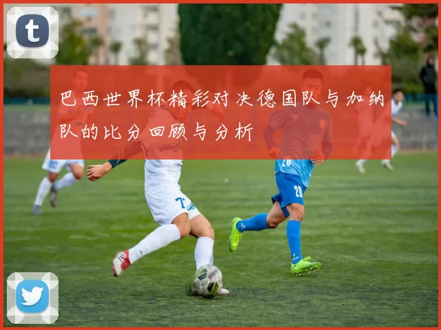 巴西世界杯精彩对决德国队与加纳队的比分回顾与分析