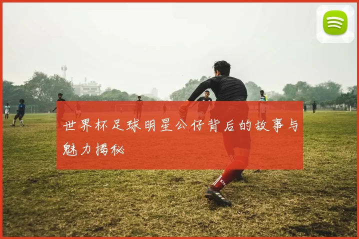 世界杯足球明星公仔背后的故事与魅力揭秘