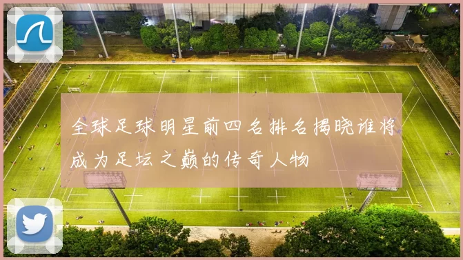 全球足球明星前四名排名揭晓谁将成为足坛之巅的传奇人物