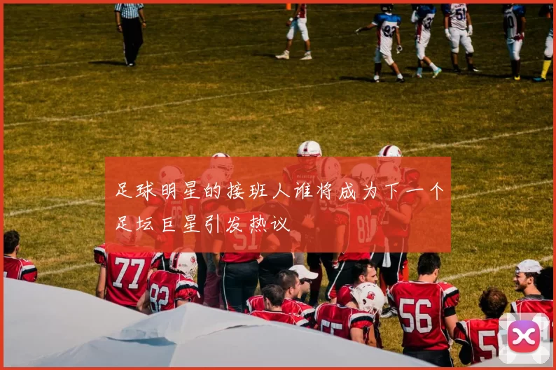 足球明星的接班人谁将成为下一个足坛巨星引发热议