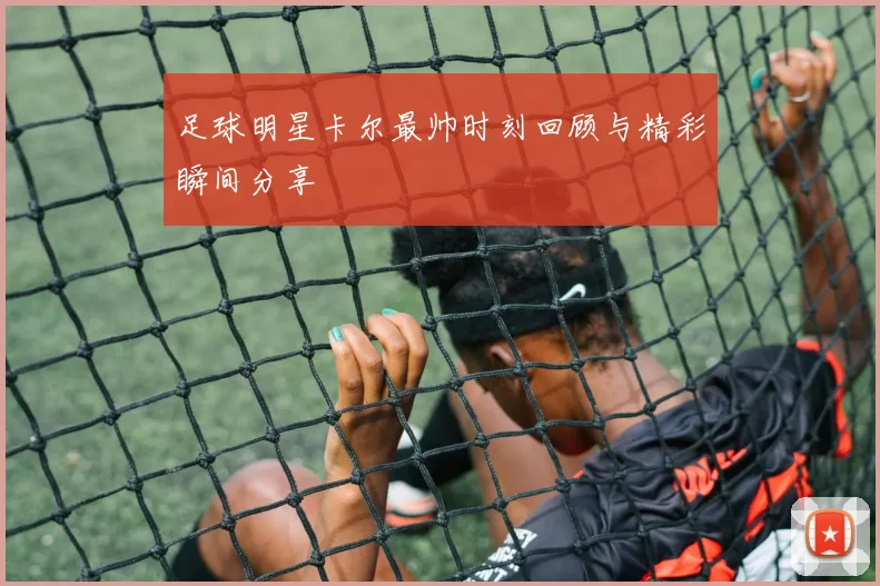 足球明星卡尔最帅时刻回顾与精彩瞬间分享