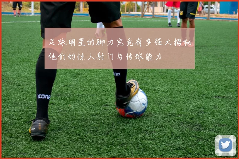 足球明星的脚力究竟有多强大揭秘他们的惊人射门与传球能力