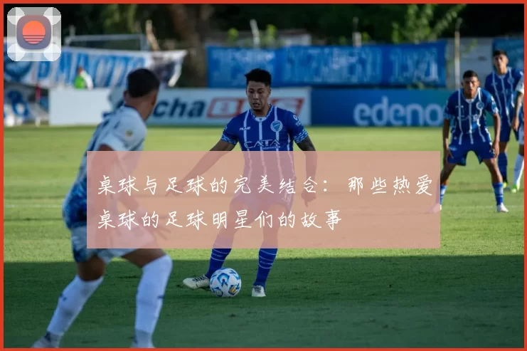 桌球与足球的完美结合：那些热爱桌球的足球明星们的故事