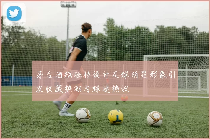 茅台酒瓶独特设计足球明星形象引发收藏热潮与球迷热议