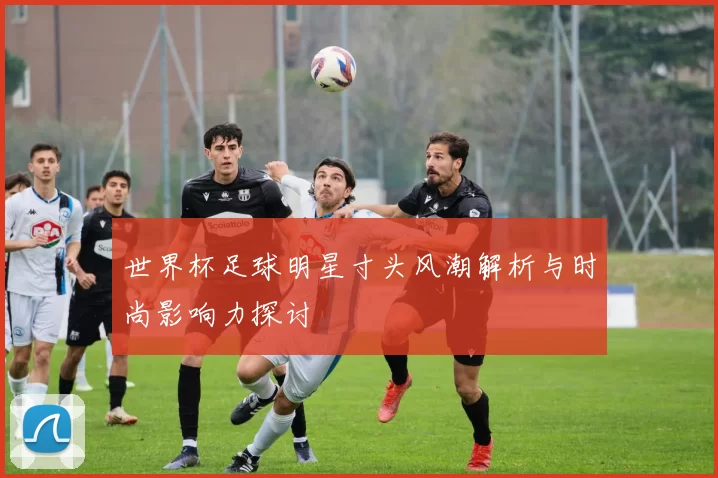 世界杯足球明星寸头风潮解析与时尚影响力探讨