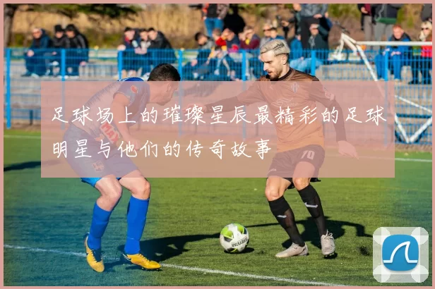 足球场上的璀璨星辰最精彩的足球明星与他们的传奇故事