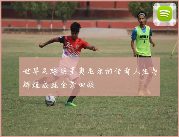 世界足球明星奥尼尔的传奇人生与辉煌成就全景回顾